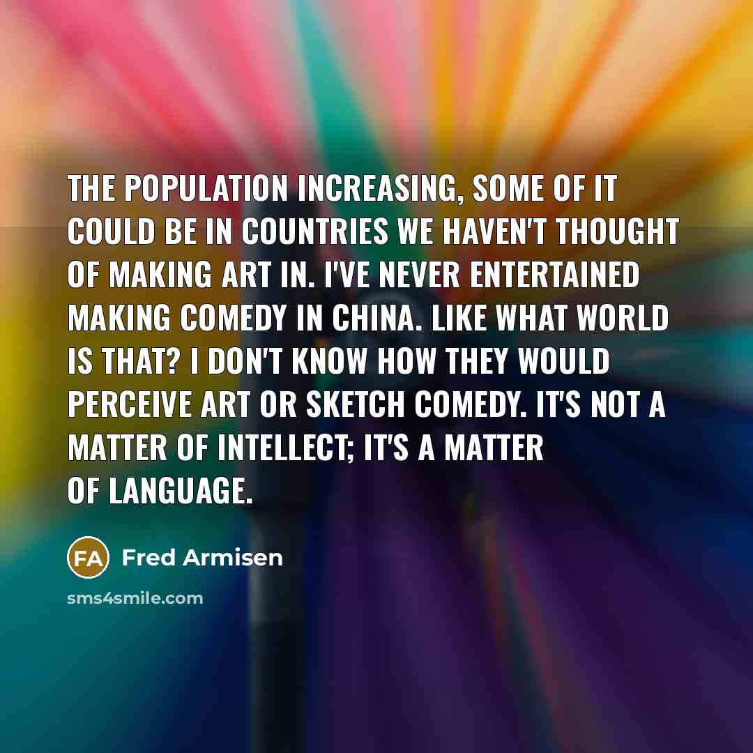 “The population increasing, some of it could be in countries we haven't thought of making art in. I've never entertained making comedy in China. Like what world is that? I don't know how they would perceive art or sketch comedy. It's not a matter of intellect; it's a matter of language.” quote by Fred Armisen