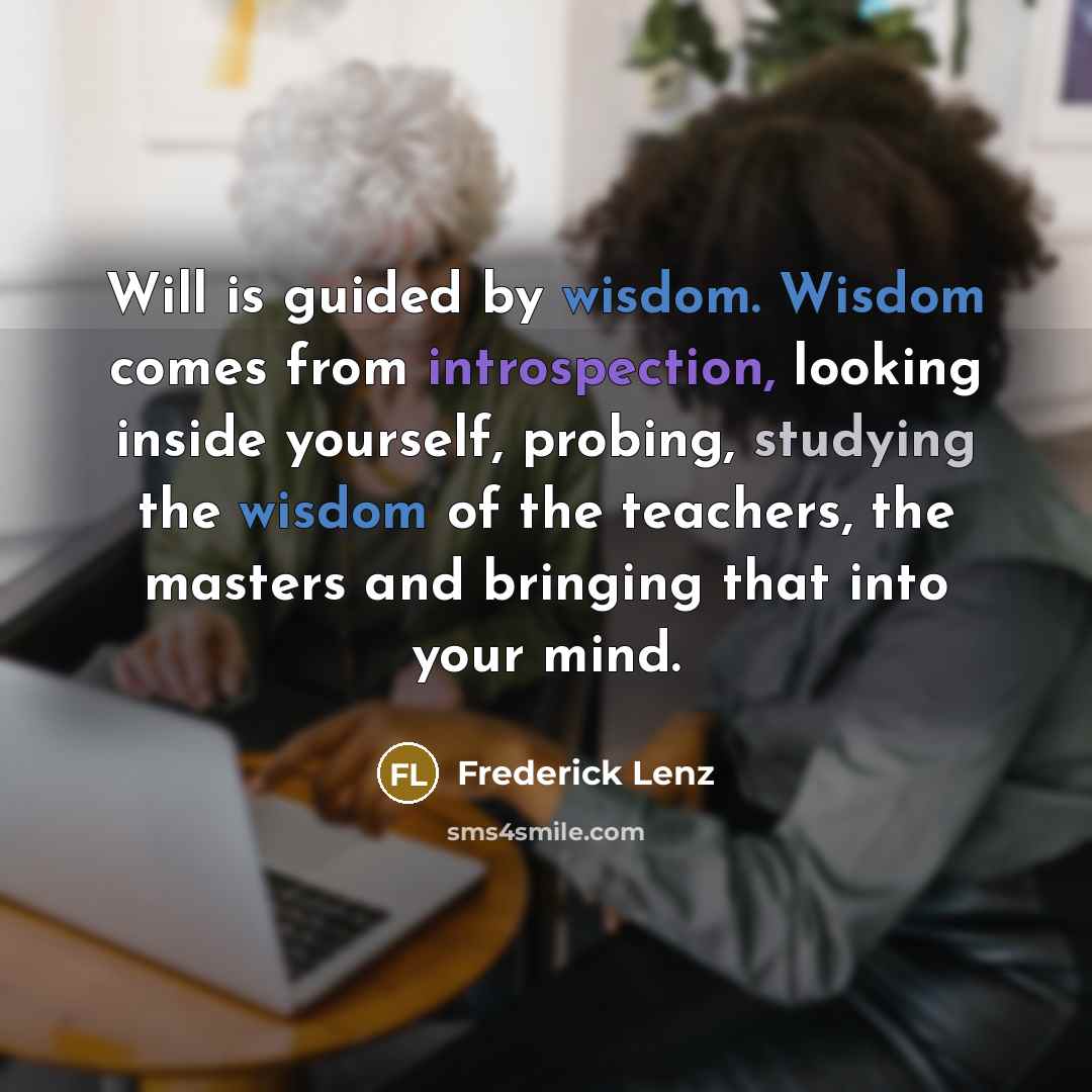“Will is guided by wisdom. Wisdom comes from introspection, looking inside yourself, probing, studying the wisdom of the teachers, the masters and bringing that into your mind.” quote by Frederick Lenz