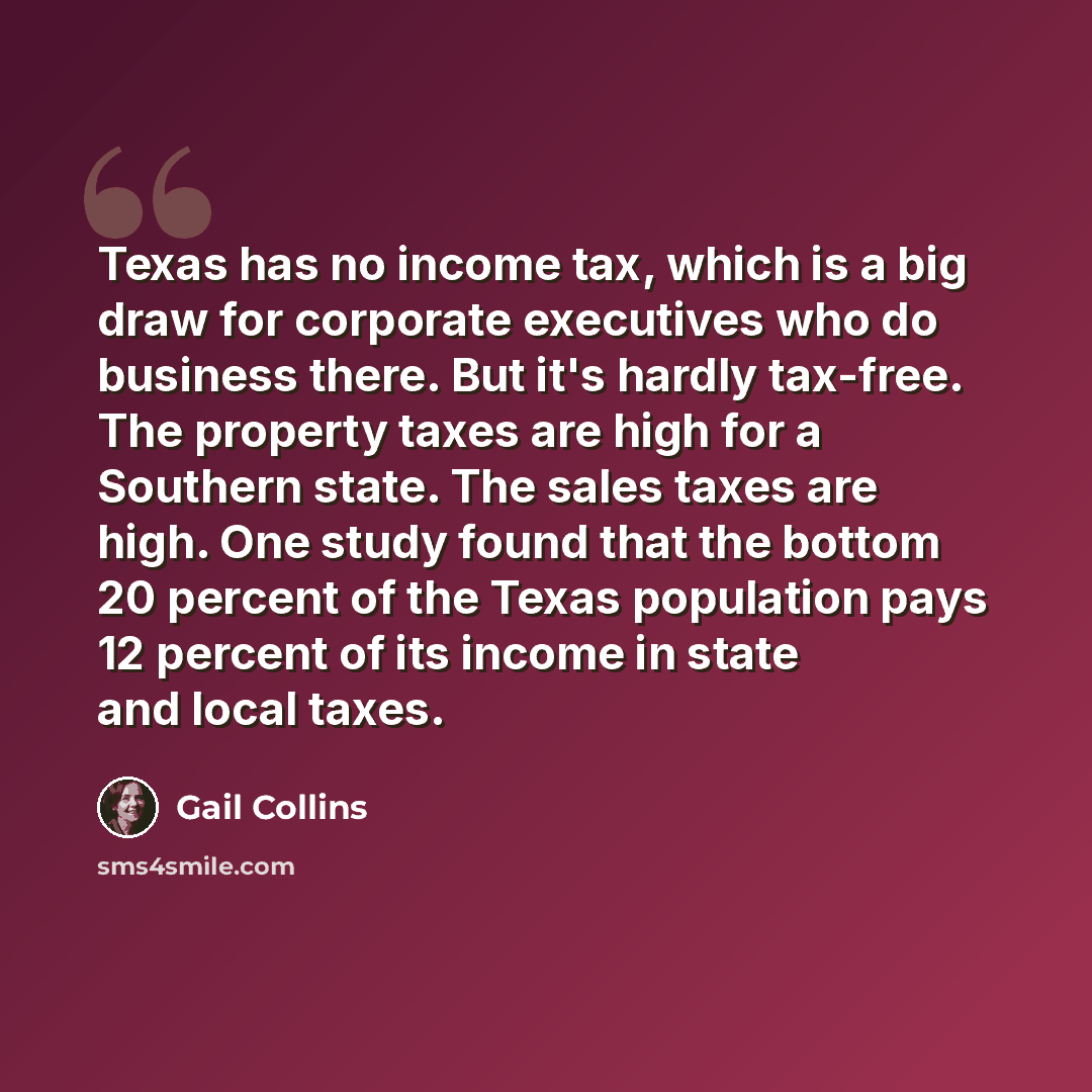 “Texas has no income tax, which is a big draw for corporate executives who do business there. But it's hardly tax-free. The property taxes are high for a Southern state. The sales taxes are high. One study found that the bottom 20 percent of the Texas population pays 12 percent of its income in…” quote by Gail Collins
