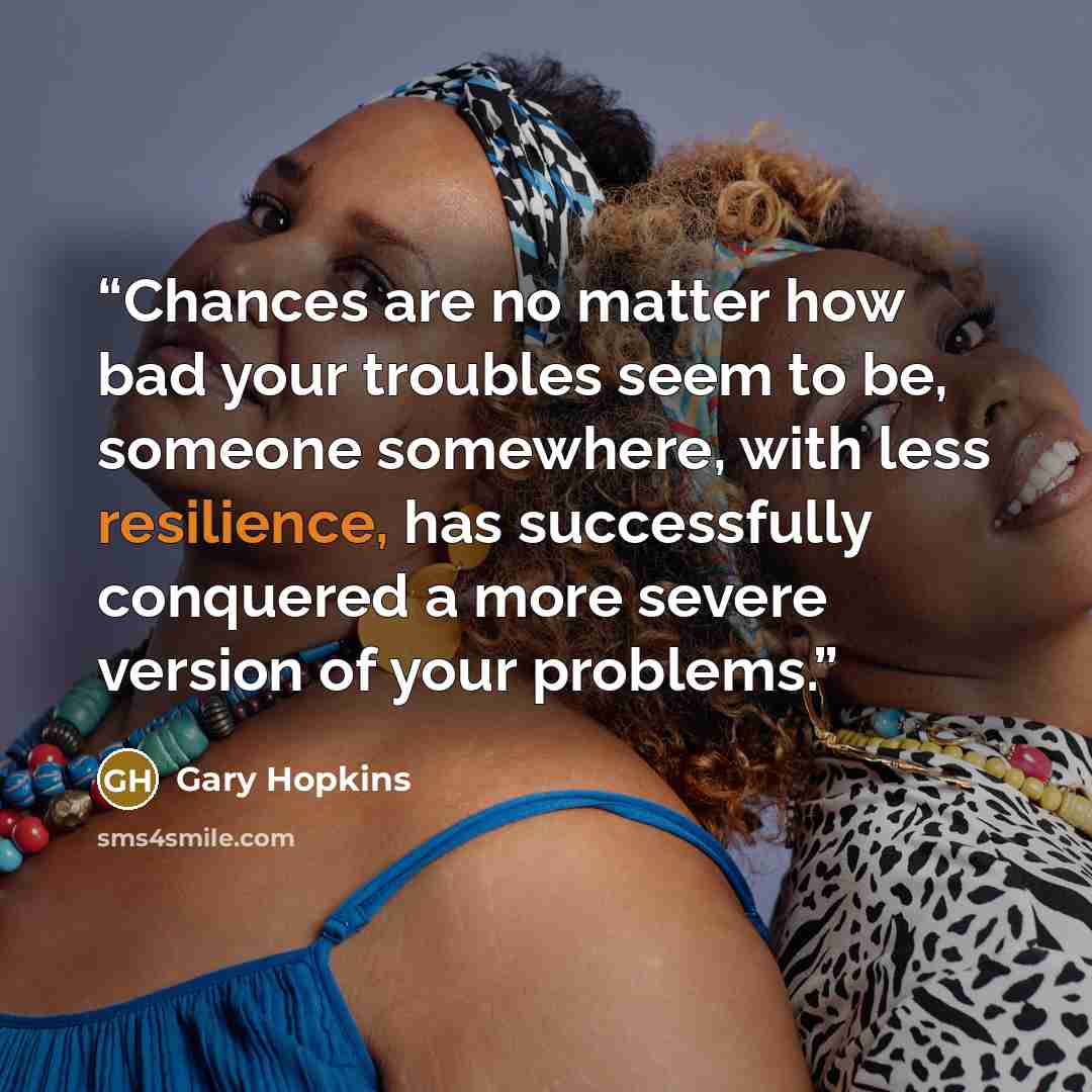 “Chances are no matter how bad your troubles seem to be, someone somewhere, with less resilience, has successfully conquered a more severe version of your problems.” quote by Gary Hopkins