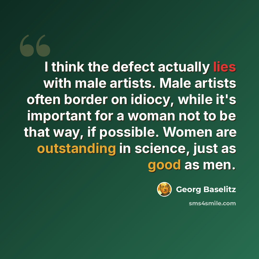 “I think the defect actually lies with male artists. Male artists often border on idiocy, while it's important for a woman not to be that way, if possible. Women are outstanding in science, just as good as men.” quote by Georg Baselitz