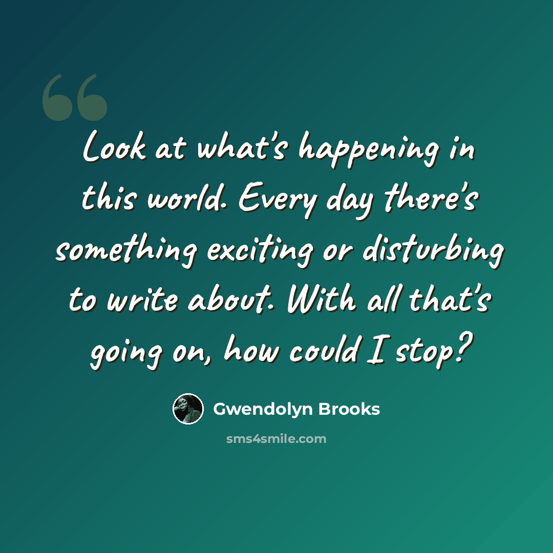“Look at what's happening in this world. Every day there's something exciting or disturbing to write about. With all that's going on, how could I stop?” quote by Gwendolyn Brooks