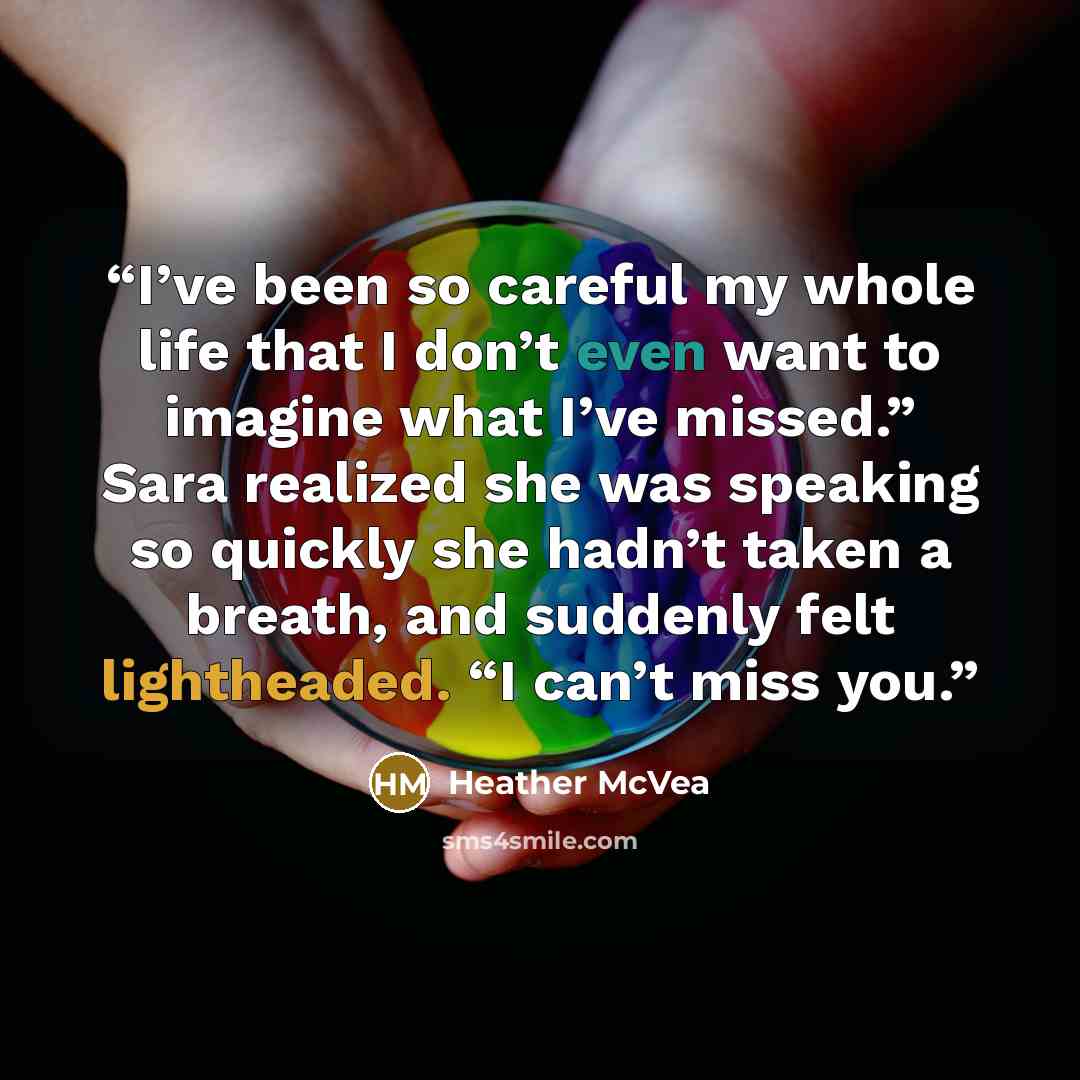 “I’ve been so careful my whole life that I don’t even want to imagine what I’ve missed.” Sara realized she was speaking so quickly she hadn’t taken a breath, and suddenly felt lightheaded. “I can’t miss you.” quote by Heather McVea