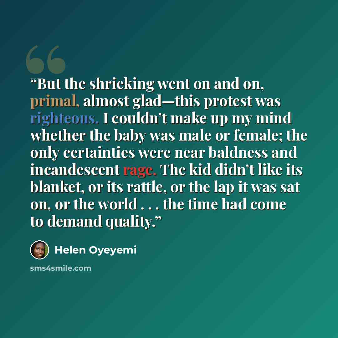 “But the shrieking went on and on, primal, almost glad—this protest was righteous. I couldn’t make up my mind whether the baby was male or female; the only certainties were near baldness and incandescent rage. The kid didn’t like its blanket, or its rattle, or the lap it was sat on, or the world…” quote by Helen Oyeyemi