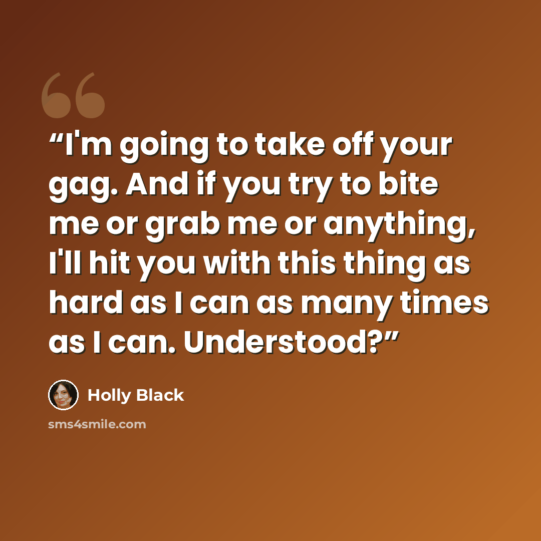 “I'm going to take off your gag. And if you try to bite me or grab me or anything, I'll hit you with this thing as hard as I can as many times as I can. Understood?” quote by Holly Black