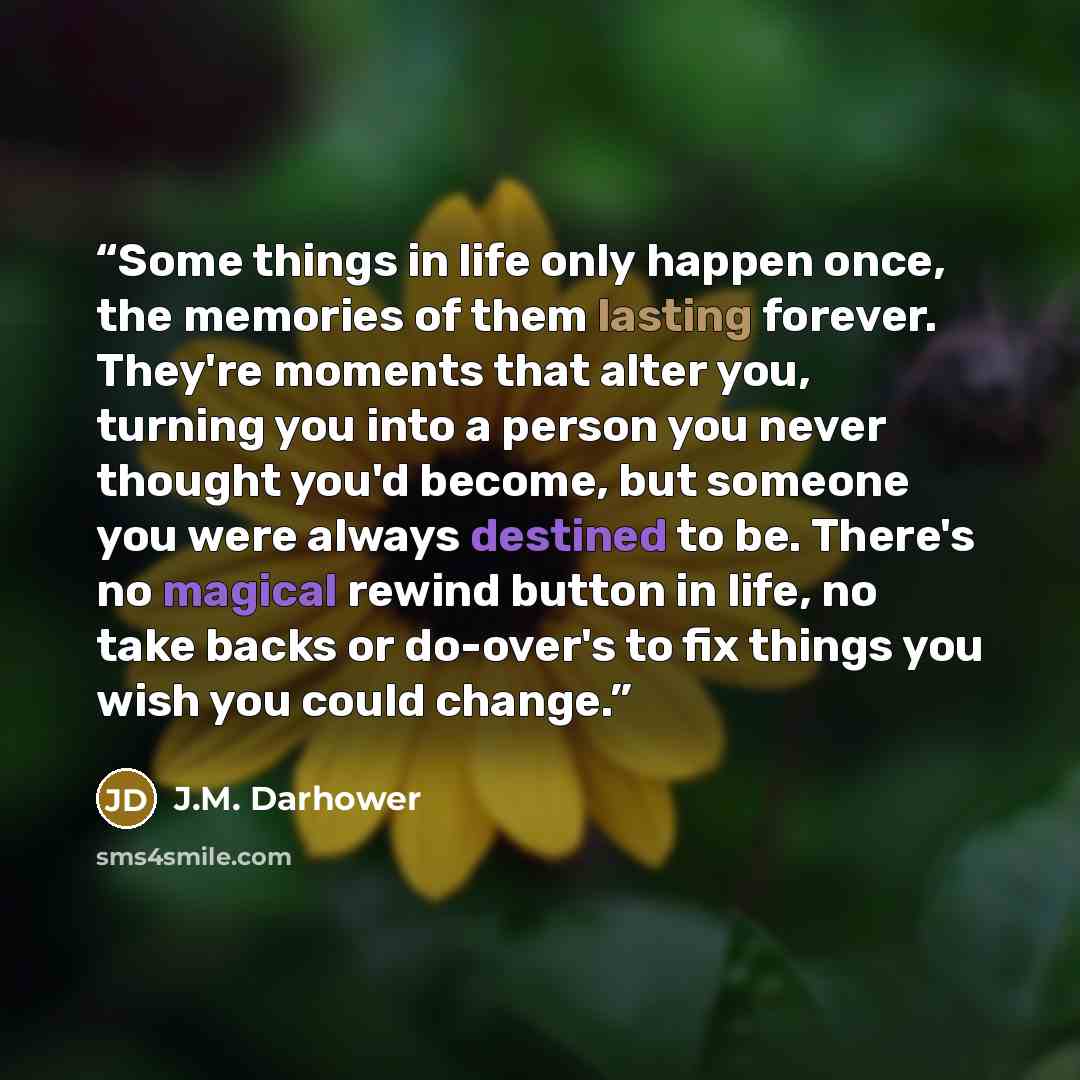 “Some things in life only happen once, the memories of them lasting forever. They're moments that alter you, turning you into a person you never thought you'd become, but someone you were always destined to be. There's no magical rewind button in life, no take backs or do-over's to fix things you…” quote by J.M. Darhower