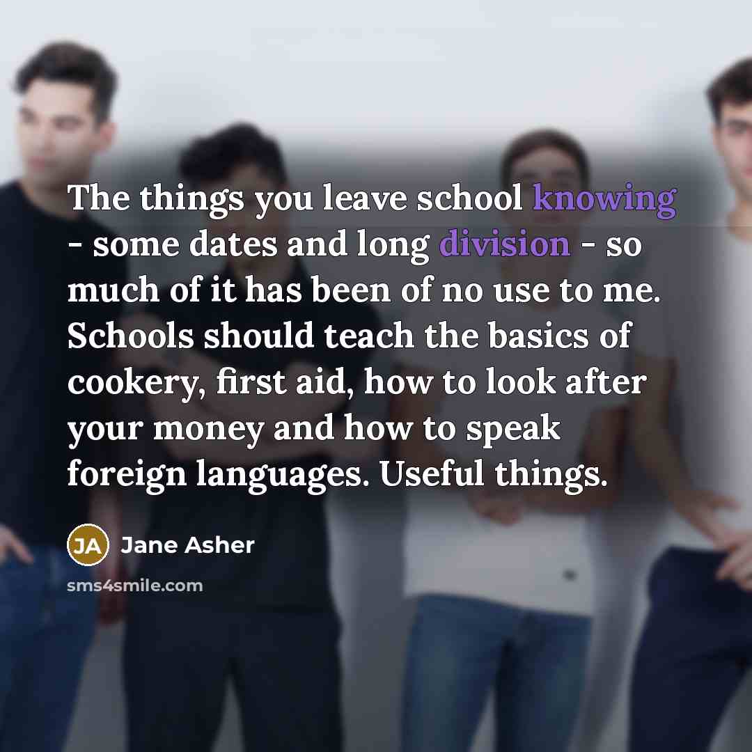 “The things you leave school knowing - some dates and long division - so much of it has been of no use to me. Schools should teach the basics of cookery, first aid, how to look after your money and how to speak foreign languages. Useful things.” quote by Jane Asher
