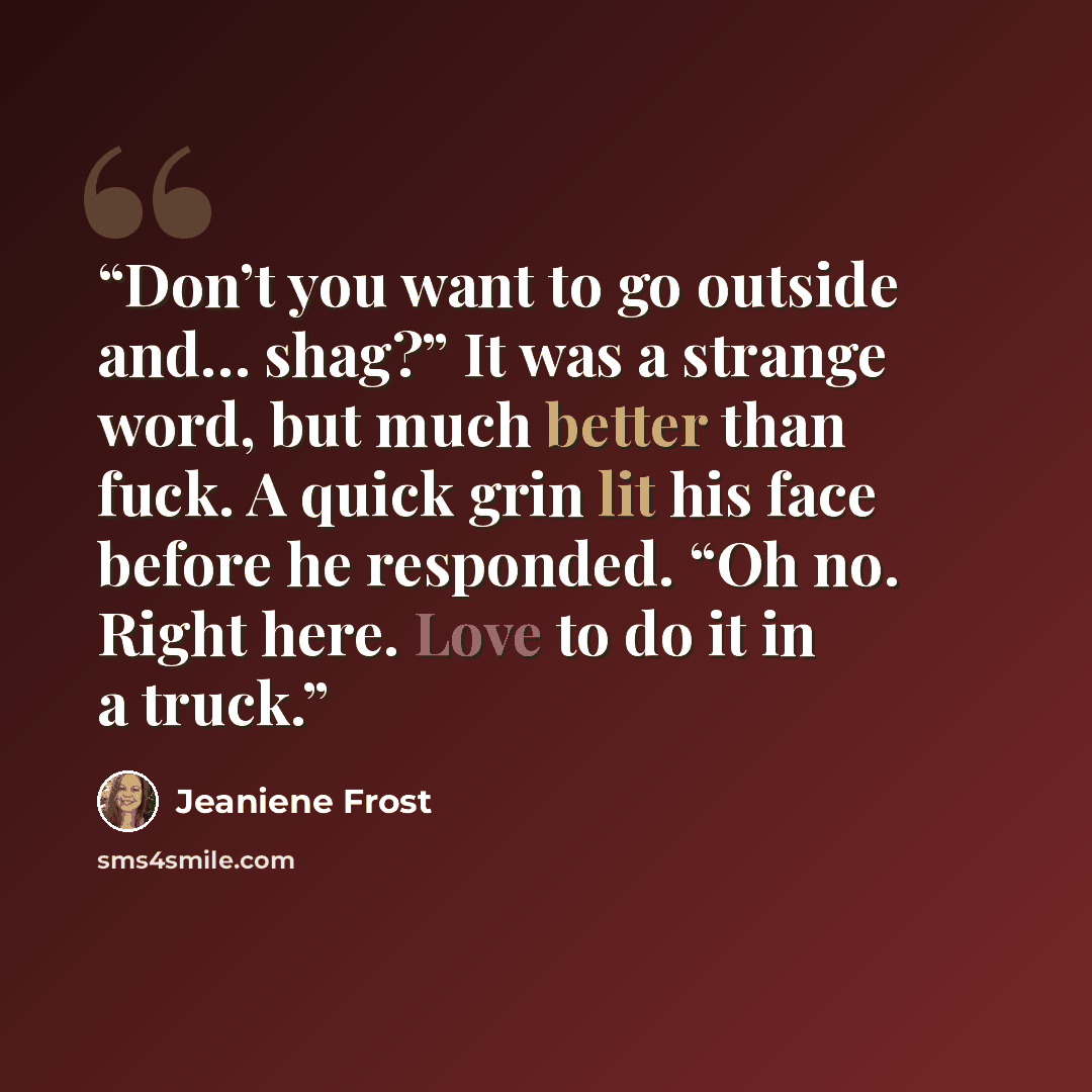 “Don’t you want to go outside and… shag?” It was a strange word, but much better than fuck. A quick grin lit his face before he responded. “Oh no. Right here. Love to do it in a truck.” quote by Jeaniene Frost
