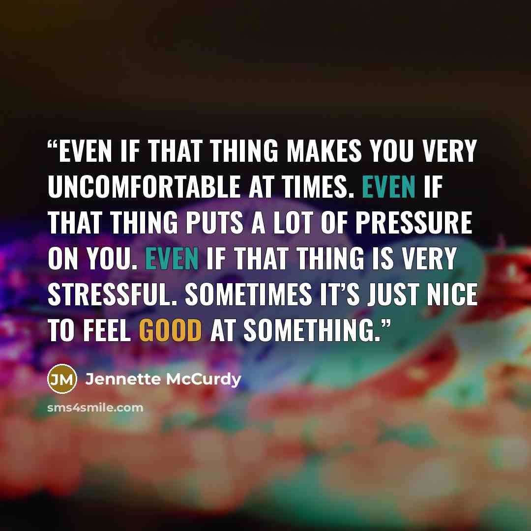 “Even if that thing makes you very uncomfortable at times. Even if that thing puts a lot of pressure on you. Even if that thing is very stressful. Sometimes it’s just nice to feel good at something.” quote by Jennette McCurdy