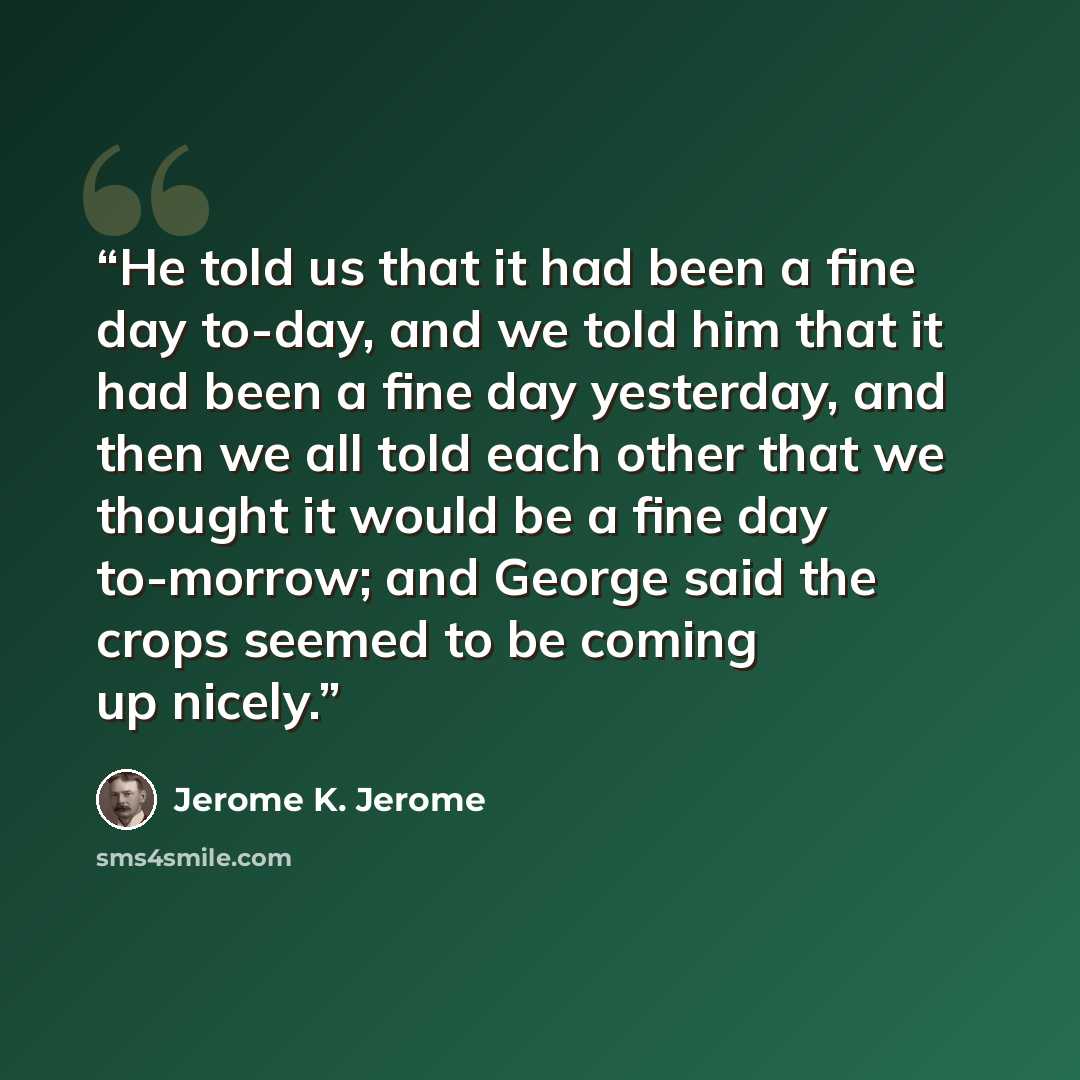 “He told us that it had been a fine day to-day, and we told him that it had been a fine day yesterday, and then we all told each other that we thought it would be a fine day to-morrow; and George said the crops seemed to be coming up nicely.” quote by Jerome K. Jerome