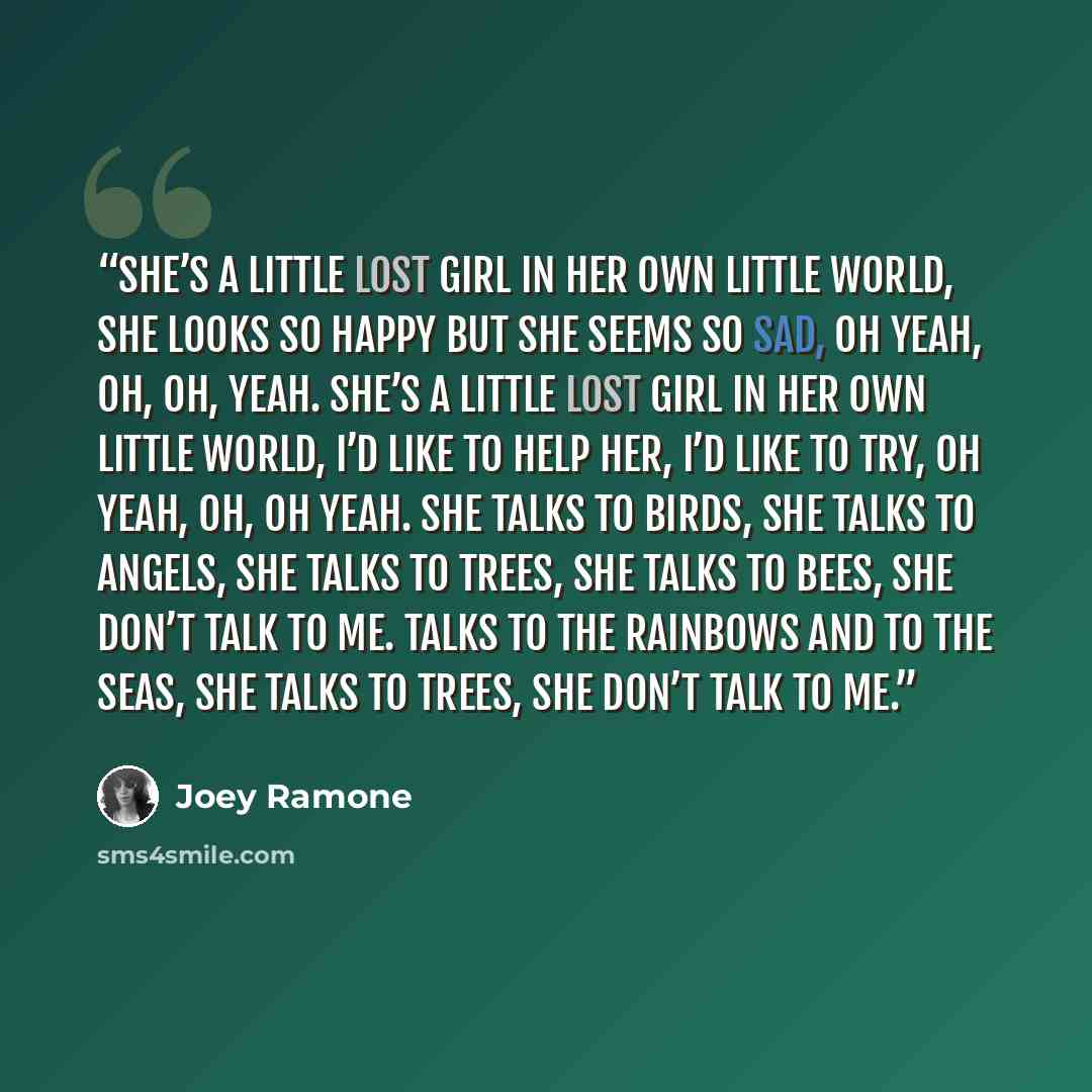 “She’s a little lost girl in her own little world, She looks so happy but she seems so sad, oh yeah, Oh, oh, yeah. She’s a little lost girl in her own little world, I’d like to help her, I’d like to try, oh yeah, Oh, oh yeah. She talks to birds, she talks to angels, She talks to trees, she talks to…” quote by Joey Ramone