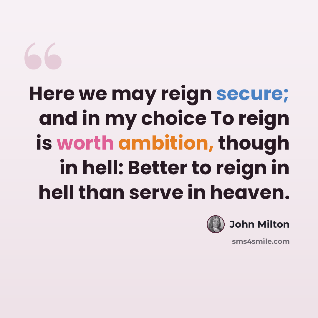 “Here we may reign secure; and in my choice To reign is worth ambition, though in hell: Better to reign in hell than serve in heaven.” quote by John Milton
