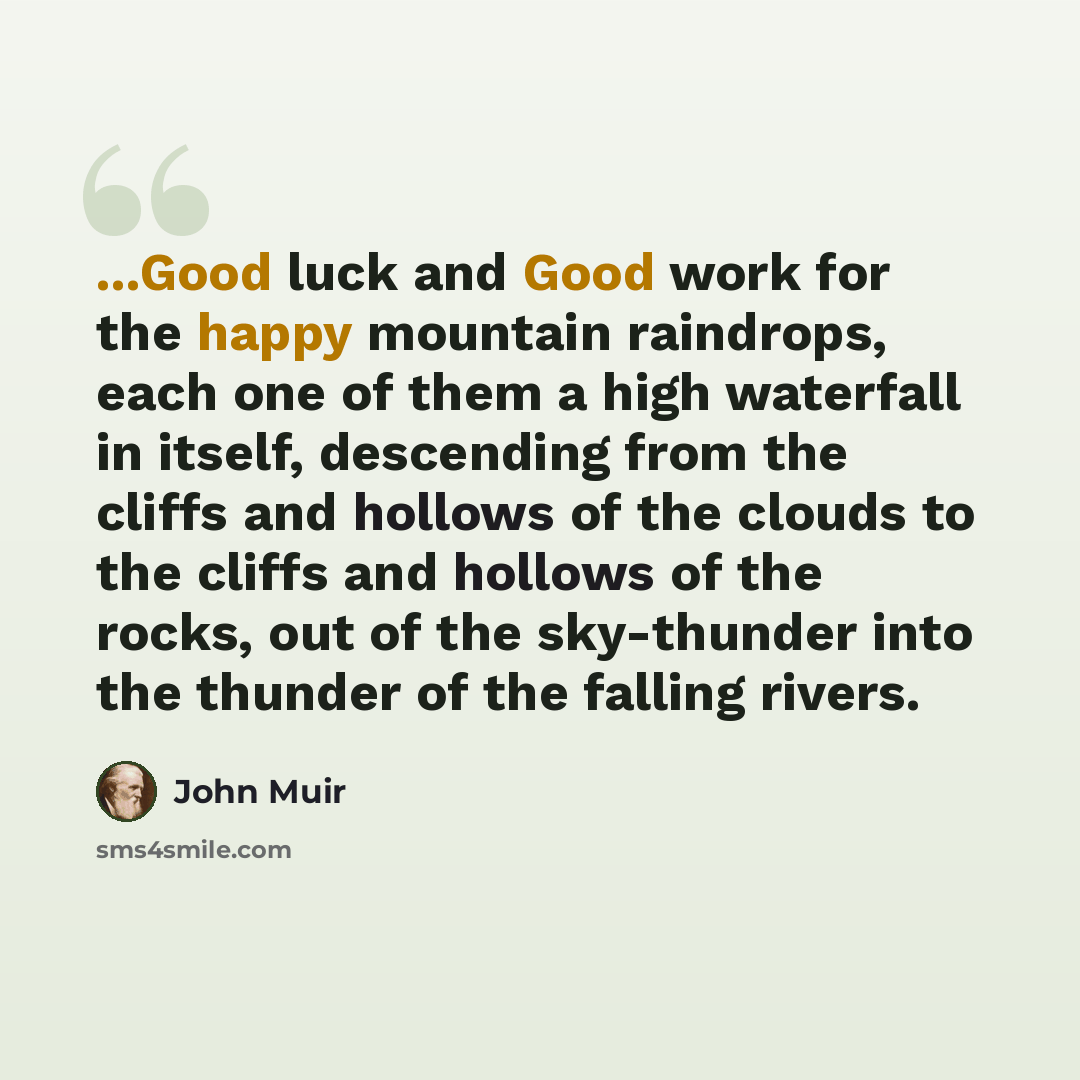 “...Good luck and Good work for the happy mountain raindrops, each one of them a high waterfall in itself, descending from the cliffs and hollows of the clouds to the cliffs and hollows of the rocks, out of the sky-thunder into the thunder of the falling rivers.” quote by John Muir