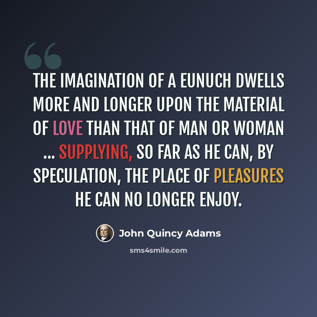 “The imagination of a eunuch dwells more and longer upon the material of love than that of man or woman ... supplying, so far as he can, by speculation, the place of pleasures he can no longer enjoy.” quote by John Quincy Adams