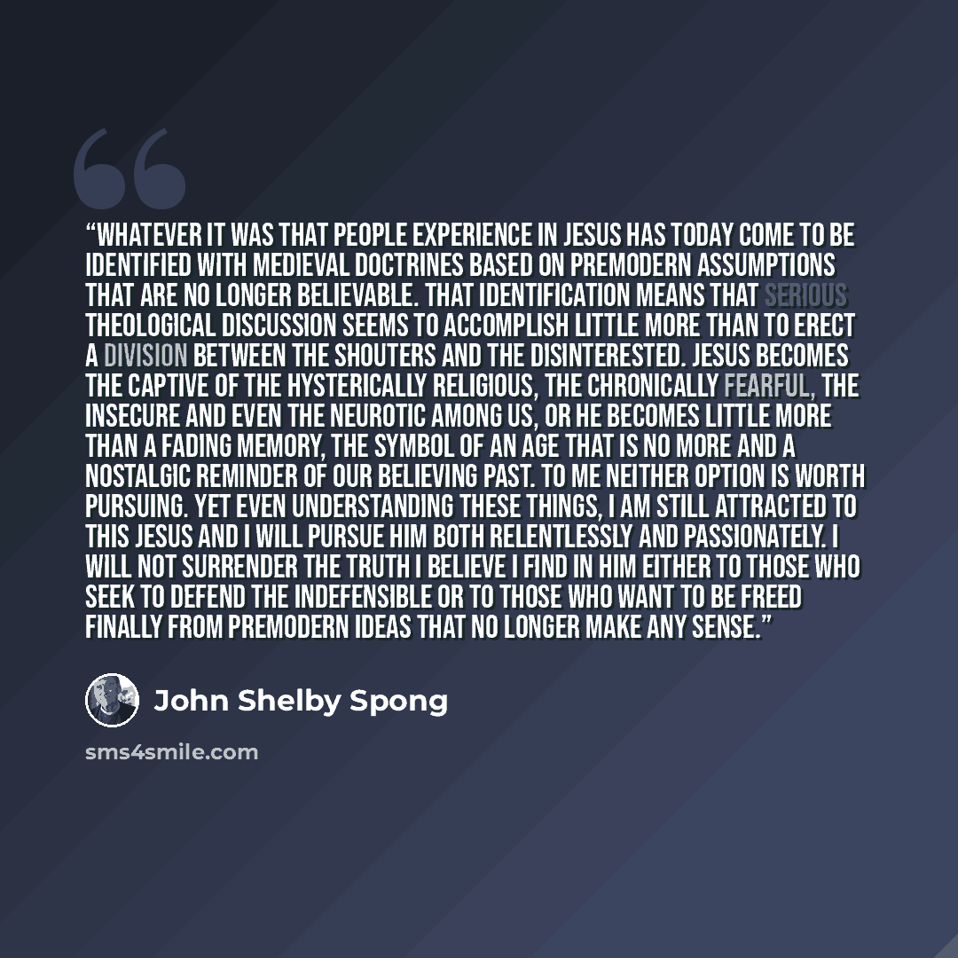 “Whatever it was that people experience in Jesus has today come to be identified with medieval doctrines based on premodern assumptions that are no longer believable. That identification means that serious theological discussion seems to accomplish little more than to erect a division between the…” quote by John Shelby Spong