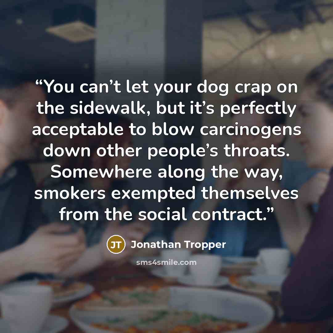 “You can’t let your dog crap on the sidewalk, but it’s perfectly acceptable to blow carcinogens down other people’s throats. Somewhere along the way, smokers exempted themselves from the social contract.” quote by Jonathan Tropper