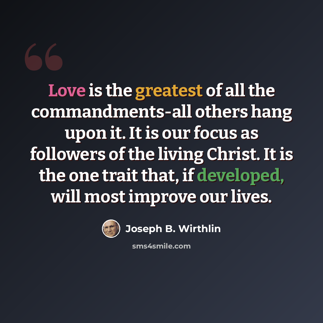 “Love is the greatest of all the commandments-all others hang upon it. It is our focus as followers of the living Christ. It is the one trait that, if developed, will most improve our lives.” quote by Joseph B. Wirthlin