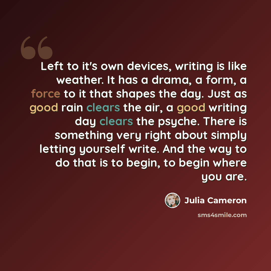 “Left to it's own devices, writing is like weather. It has a drama, a form, a force to it that shapes the day. Just as good rain clears the air, a good writing day clears the psyche. There is something very right about simply letting yourself write. And the way to do that is to begin, to begin…” quote by Julia Cameron