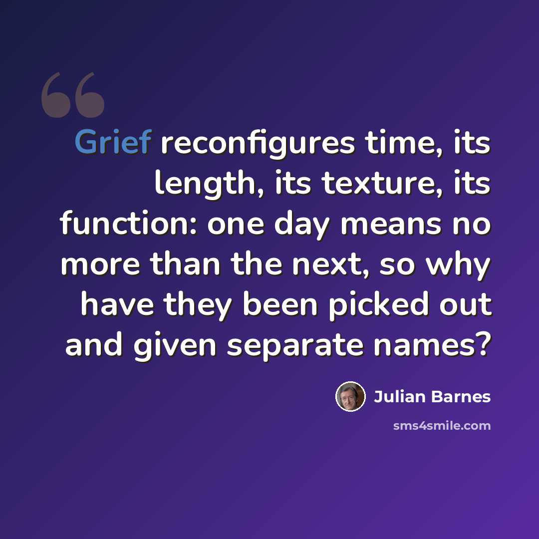 “Grief reconfigures time, its length, its texture, its function: one day means no more than the next, so why have they been picked out and given separate names?” quote by Julian Barnes