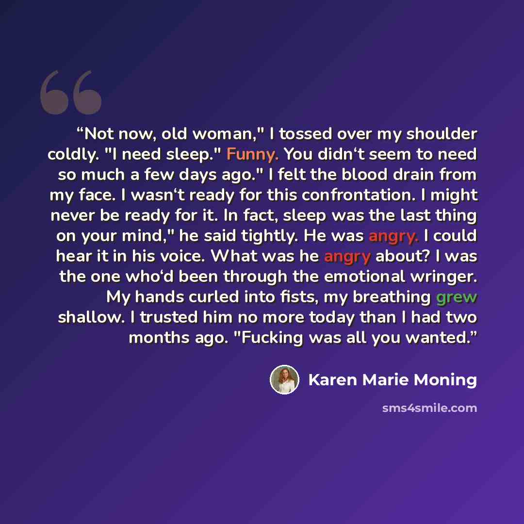 “Not now, old woman," I tossed over my shoulder coldly. "I need sleep." Funny. You didn‘t seem to need so much a few days ago." I felt the blood drain from my face. I wasn‘t ready for this confrontation. I might never be ready for it. In fact, sleep was the last thing on your mind," he said…” quote by Karen Marie Moning