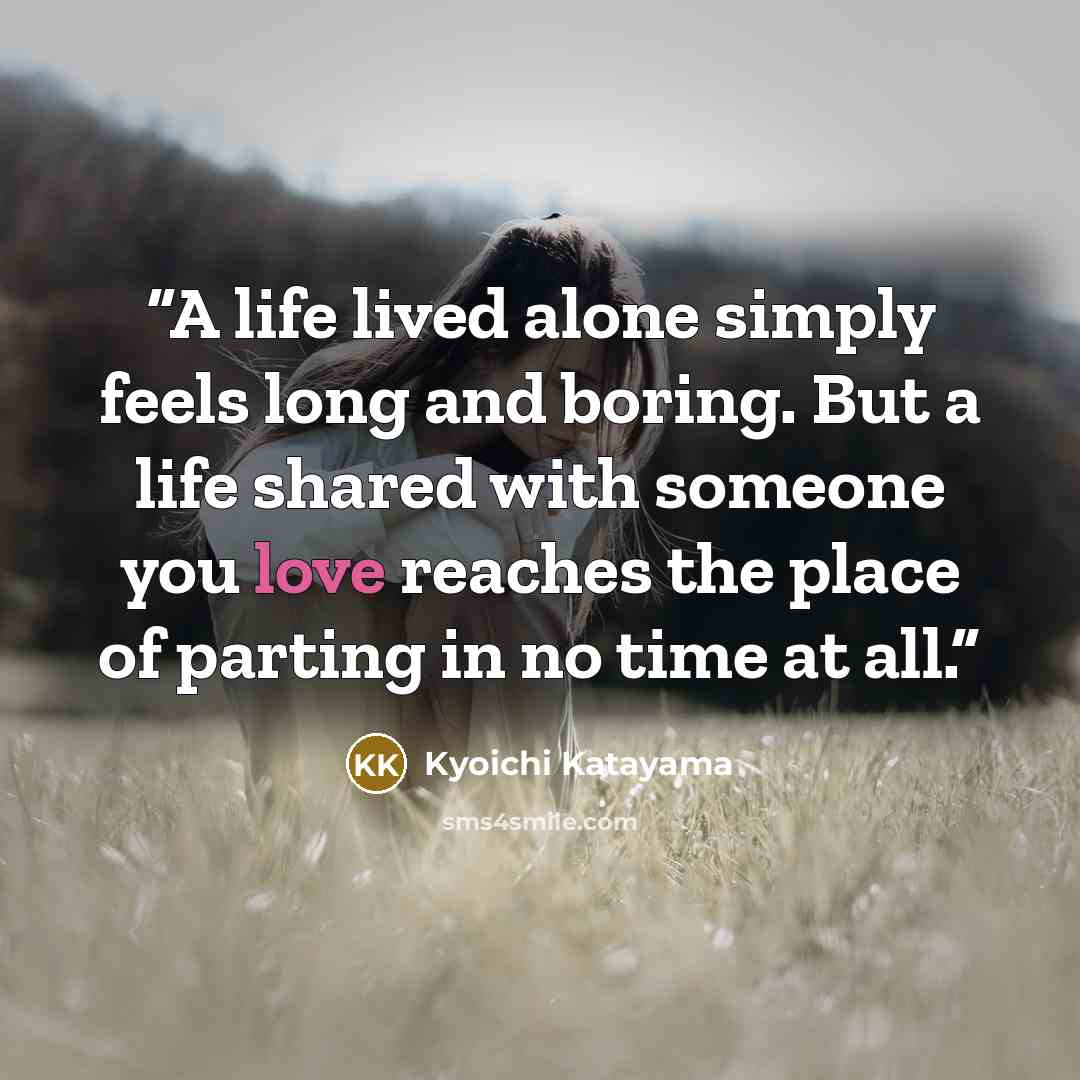 “A life lived alone simply feels long and boring. But a life shared with someone you love reaches the place of parting in no time at all.” quote by Kyōichi Katayama