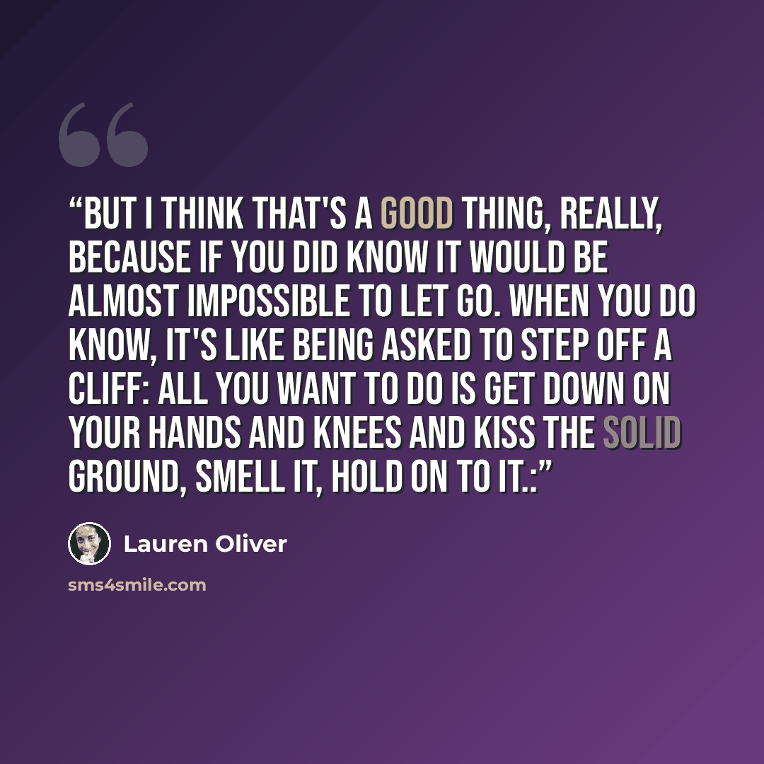 “But I think that's a good thing, really, because if you did know it would be almost impossible to let go. When you do know, it's like being asked to step off a cliff: all you want to do is get down on your hands and knees and kiss the solid ground, smell it, hold on to it.:” quote by Lauren Oliver