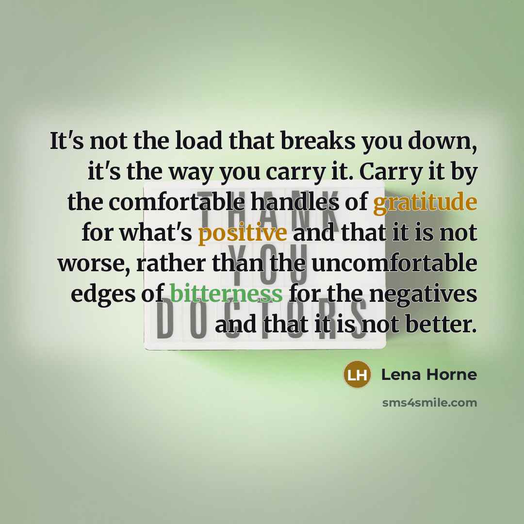 “It's not the load that breaks you down, it's the way you carry it. Carry it by the comfortable handles of gratitude for what's positive and that it is not worse, rather than the uncomfortable edges of bitterness for the negatives and that it is not better.” quote by Lena Horne