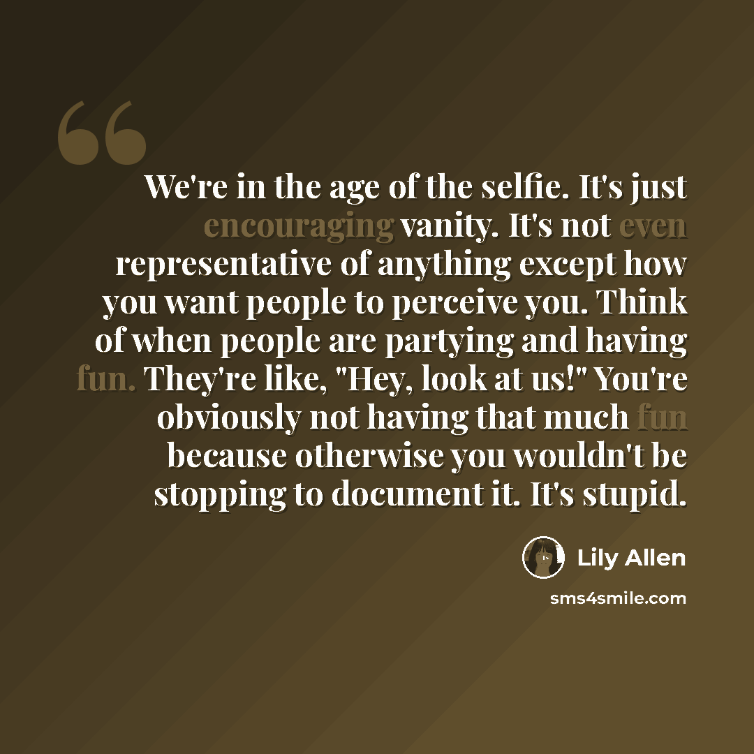 “We're in the age of the selfie. It's just encouraging vanity. It's not even representative of anything except how you want people to perceive you. Think of when people are partying and having fun. They're like, "Hey, look at us!" You're obviously not having that much fun because otherwise you…” quote by Lily Allen