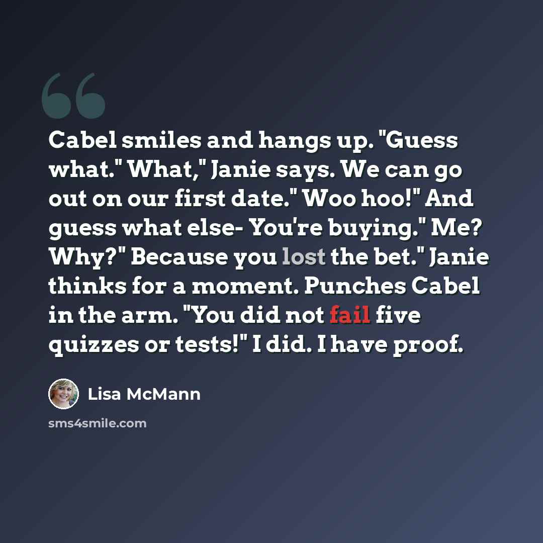 “Cabel smiles and hangs up. "Guess what." What," Janie says. We can go out on our first date." Woo hoo!" And guess what else- You're buying." Me? Why?" Because you lost the bet." Janie thinks for a moment. Punches Cabel in the arm. "You did not fail five quizzes or tests!" I did. I have proof.” quote by Lisa McMann