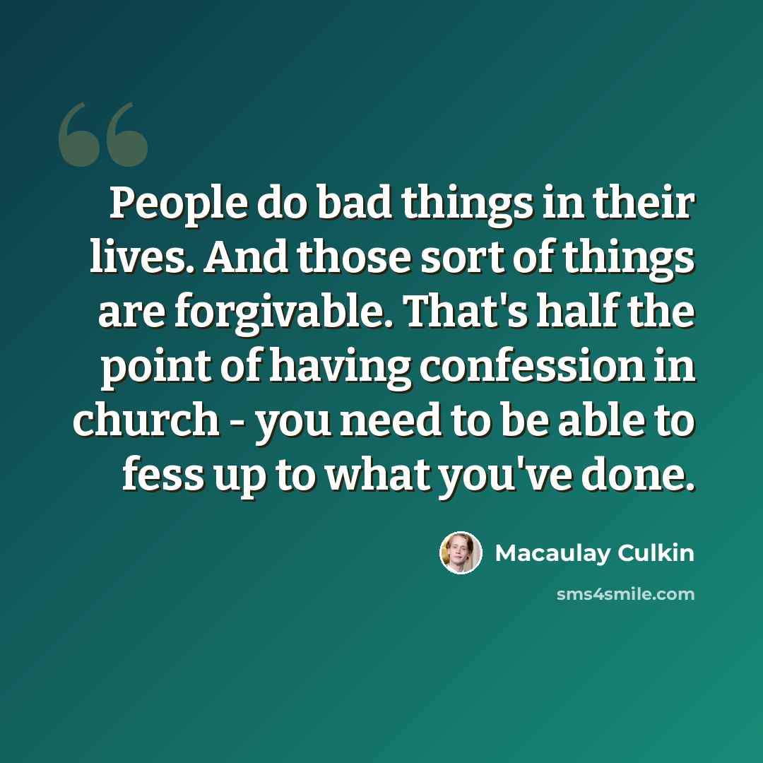 “People do bad things in their lives. And those sort of things are forgivable. That's half the point of having confession in church - you need to be able to fess up to what you've done.” quote by Macaulay Culkin