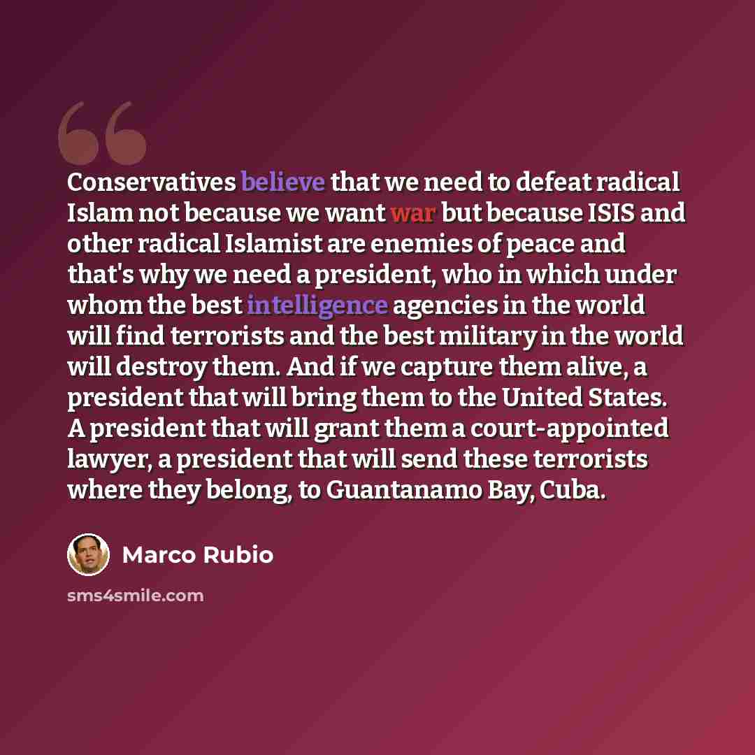 “Conservatives believe that we need to defeat radical Islam not because we want war but because ISIS and other radical Islamist are enemies of peace and that's why we need a president, who in which under whom the best intelligence agencies in the world will find terrorists and the best military in…” quote by Marco Rubio
