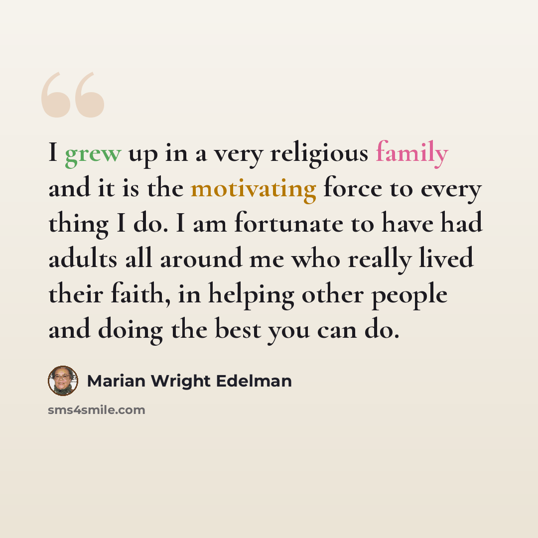 “I grew up in a very religious family and it is the motivating force to every thing I do. I am fortunate to have had adults all around me who really lived their faith, in helping other people and doing the best you can do.” quote by Marian Wright Edelman