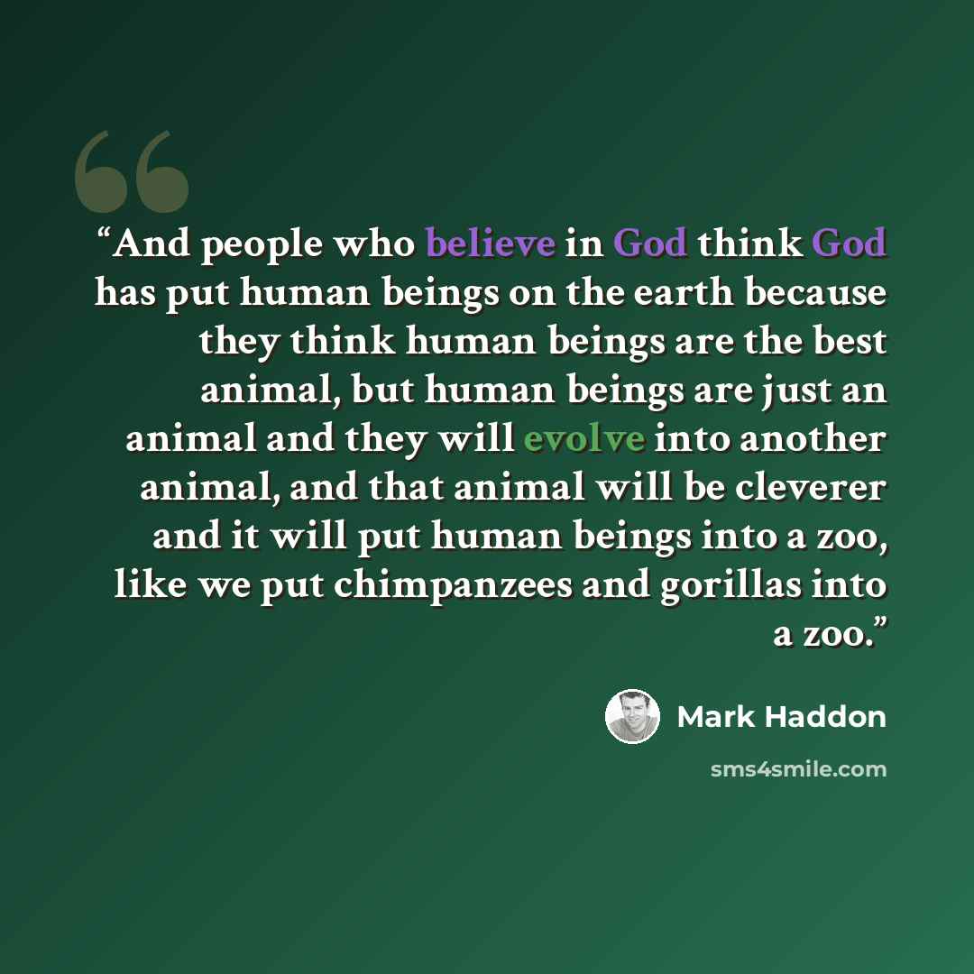 “And people who believe in God think God has put human beings on the earth because they think human beings are the best animal, but human beings are just an animal and they will evolve into another animal, and that animal will be cleverer and it will put human beings into a zoo, like we put…” quote by Mark Haddon