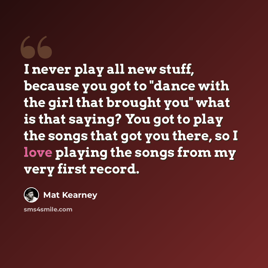 “I never play all new stuff, because you got to "dance with the girl that brought you" what is that saying? You got to play the songs that got you there, so I love playing the songs from my very first record.” quote by Mat Kearney