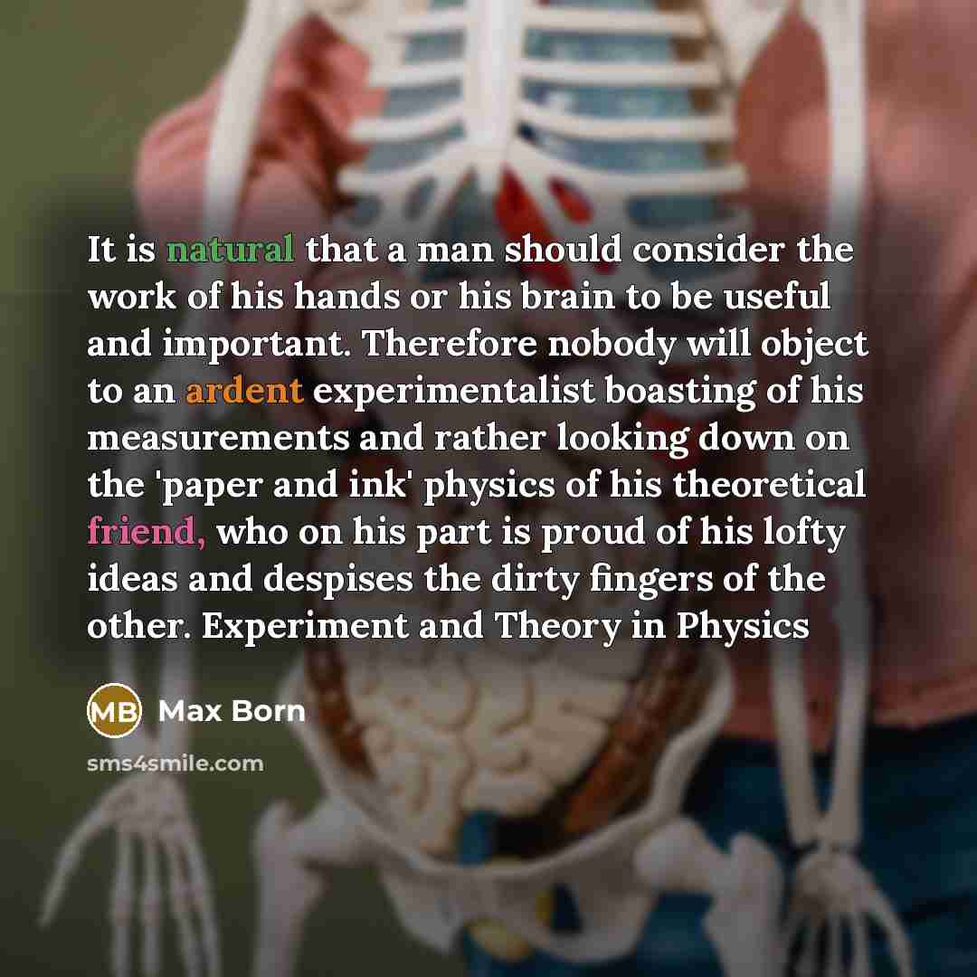 “It is natural that a man should consider the work of his hands or his brain to be useful and important. Therefore nobody will object to an ardent experimentalist boasting of his measurements and rather looking down on the 'paper and ink' physics of his theoretical friend, who on his part is proud…” quote by Max Born