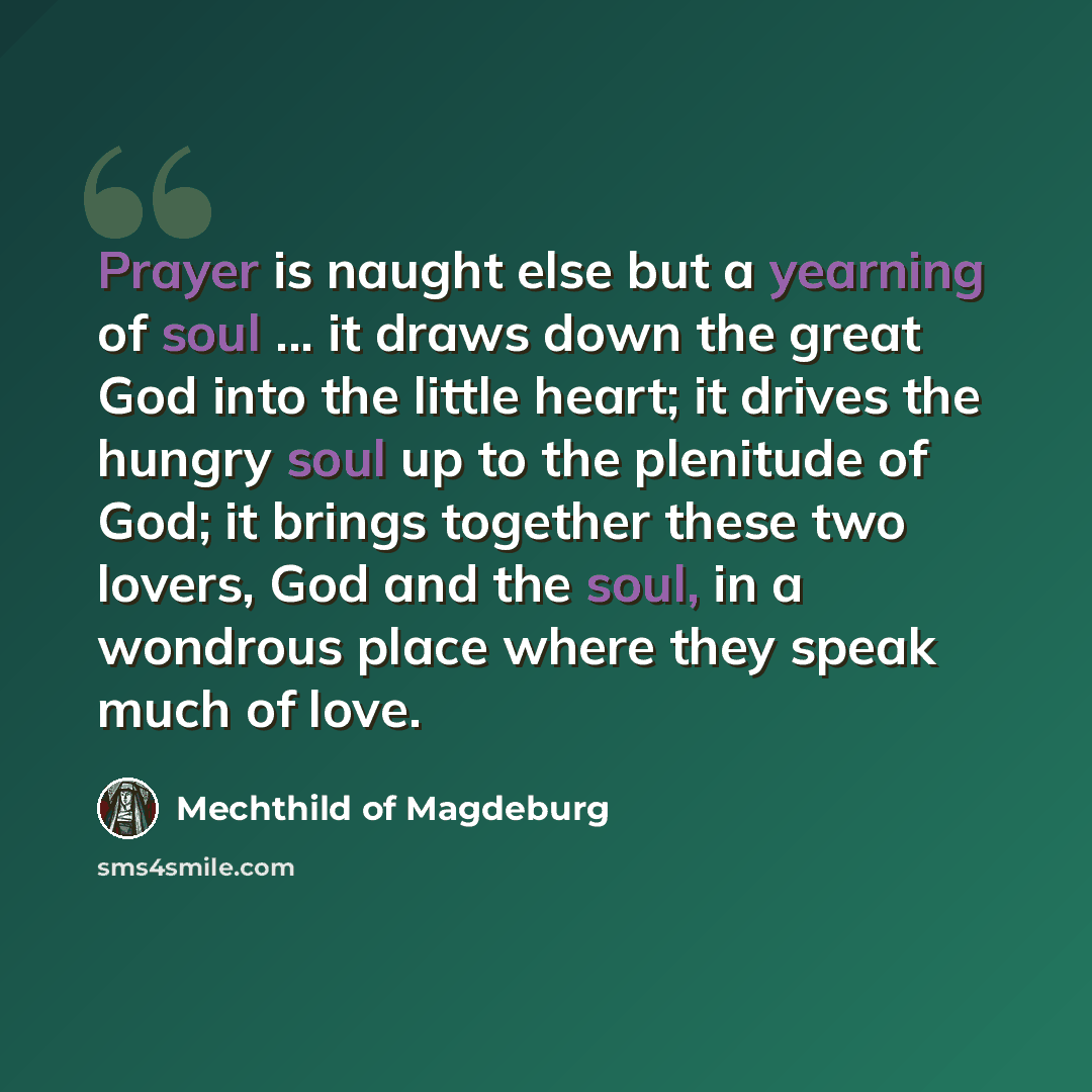 “Prayer is naught else but a yearning of soul ... it draws down the great God into the little heart; it drives the hungry soul up to the plenitude of God; it brings together these two lovers, God and the soul, in a wondrous place where they speak much of love.” quote by Mechthild of Magdeburg