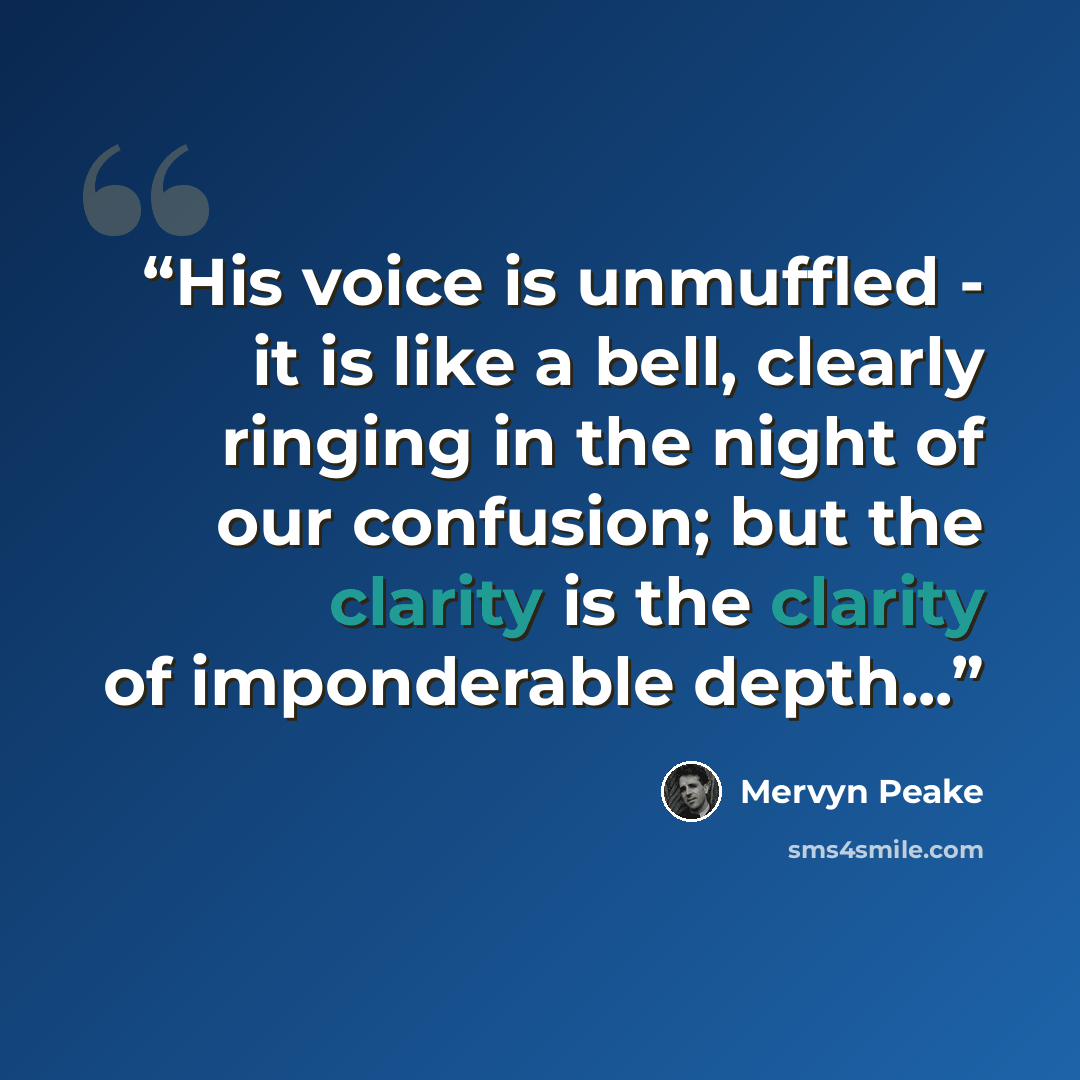“His voice is unmuffled - it is like a bell, clearly ringing in the night of our confusion; but the clarity is the clarity of imponderable depth...” quote by Mervyn Peake