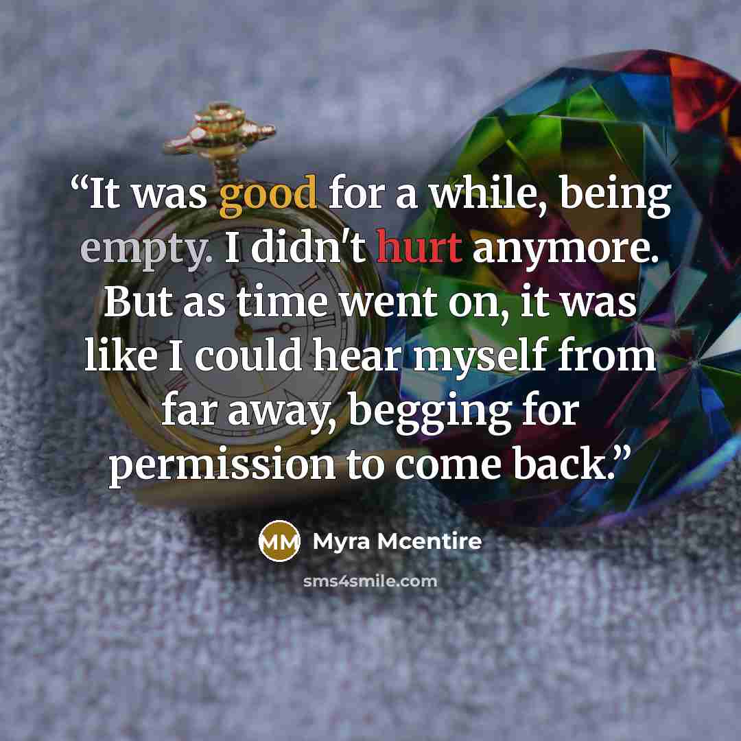 “It was good for a while, being empty. I didn't hurt anymore. But as time went on, it was like I could hear myself from far away, begging for permission to come back.” quote by Myra McEntire