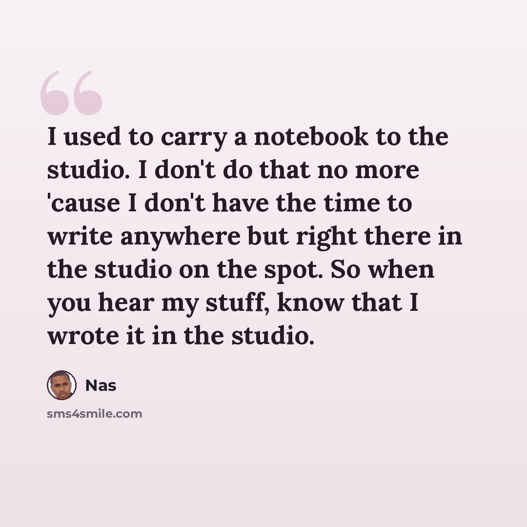 “I used to carry a notebook to the studio. I don't do that no more 'cause I don't have the time to write anywhere but right there in the studio on the spot. So when you hear my stuff, know that I wrote it in the studio.” quote by Nas