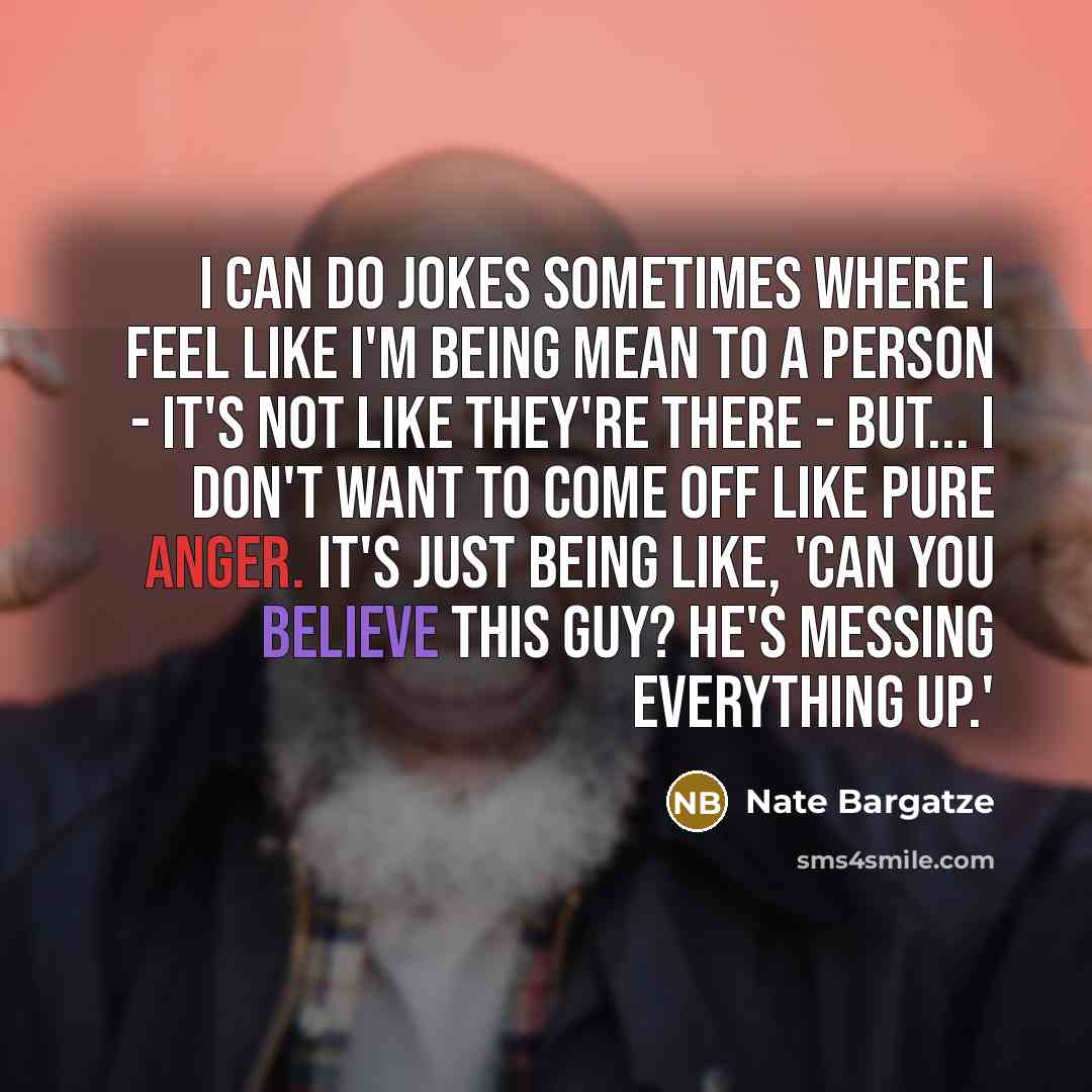 “I can do jokes sometimes where I feel like I'm being mean to a person - it's not like they're there - but... I don't want to come off like pure anger. It's just being like, 'Can you believe this guy? He's messing everything up.'” quote by Nate Bargatze