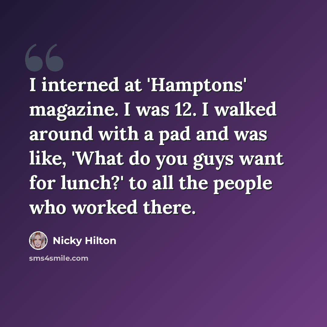 “I interned at 'Hamptons' magazine. I was 12. I walked around with a pad and was like, 'What do you guys want for lunch?' to all the people who worked there.” quote by Nicky Hilton
