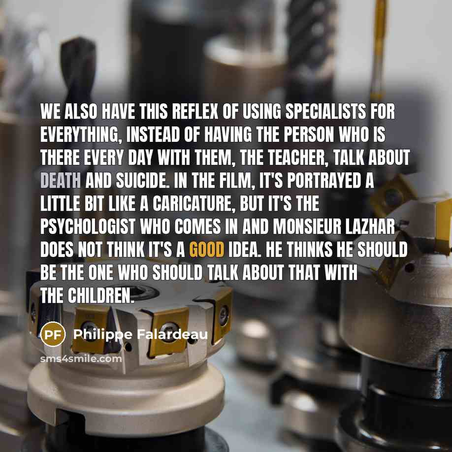 “We also have this reflex of using specialists for everything, instead of having the person who is there every day with them, the teacher, talk about death and suicide. In the film, it's portrayed a little bit like a caricature, but it's the psychologist who comes in and Monsieur Lazhar does not…” quote by Philippe Falardeau