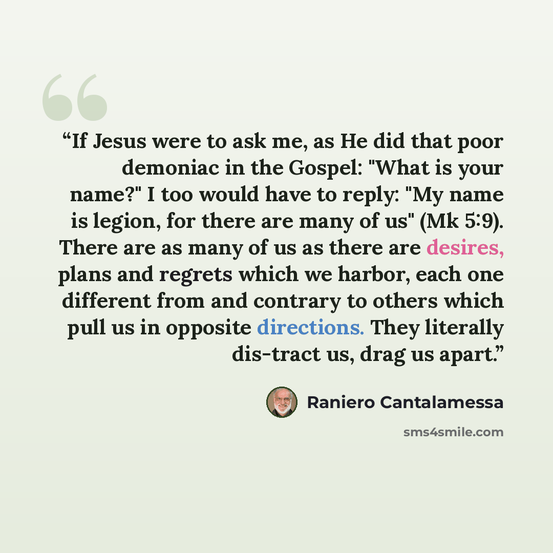 “If Jesus were to ask me, as He did that poor demoniac in the Gospel: "What is your name?" I too would have to reply: "My name is legion, for there are many of us" (Mk 5:9). There are as many of us as there are desires, plans and regrets which we harbor, each one different from and contrary to…” quote by Raniero Cantalamessa