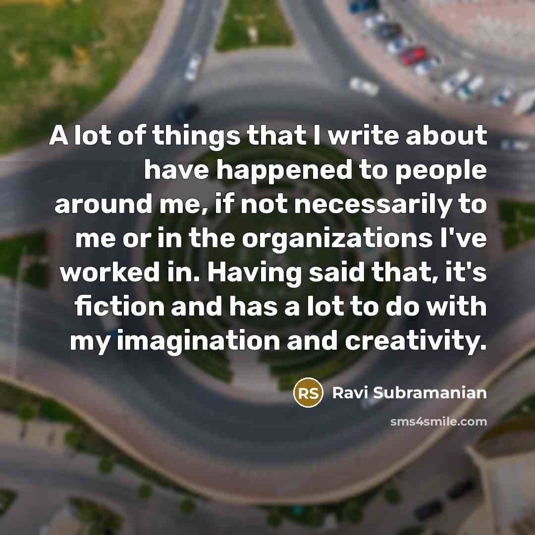 “A lot of things that I write about have happened to people around me, if not necessarily to me or in the organizations I've worked in. Having said that, it's fiction and has a lot to do with my imagination and creativity.” quote by Ravi Subramanian