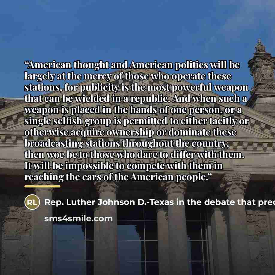 “American thought and American politics will be largely at the mercy of those who operate these stations, for publicity is the most powerful weapon that can be wielded in a republic. And when such a weapon is placed in the hands of one person, or a single selfish group is permitted to either…” quote by Anonymous