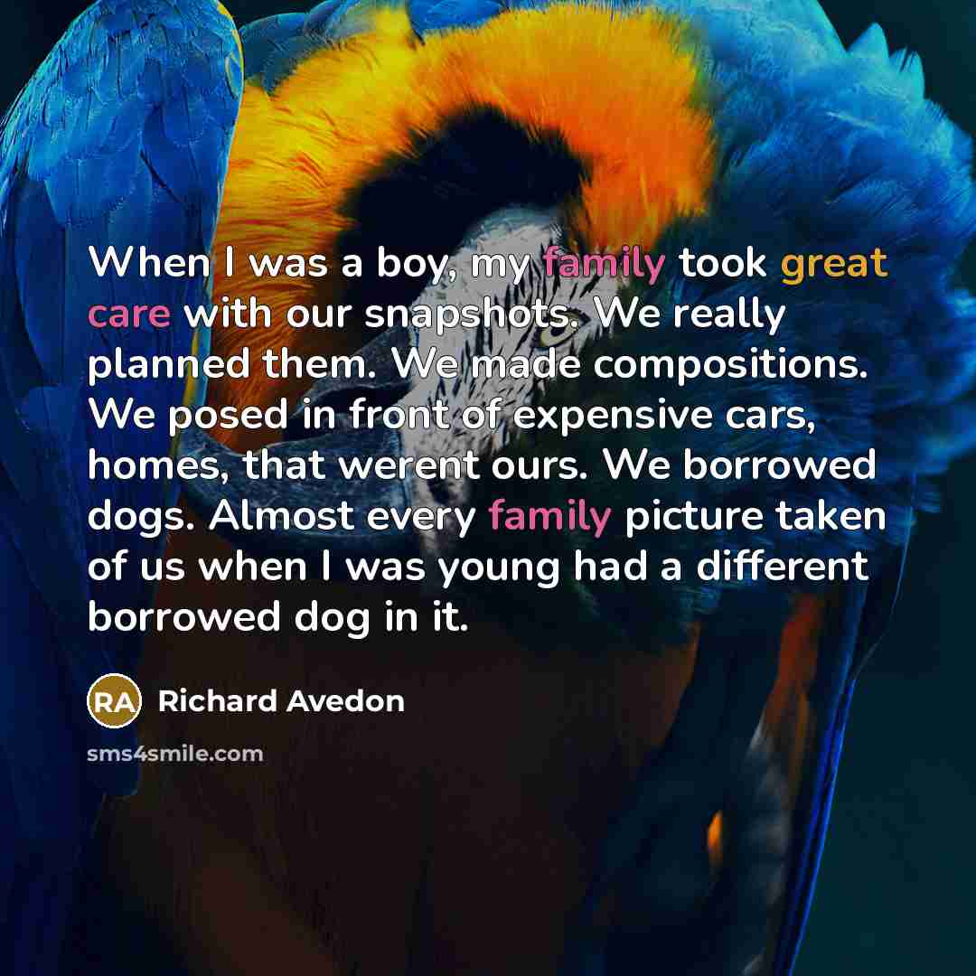 “When I was a boy, my family took great care with our snapshots. We really planned them. We made compositions. We posed in front of expensive cars, homes, that werent ours. We borrowed dogs. Almost every family picture taken of us when I was young had a different borrowed dog in it.” quote by Richard Avedon