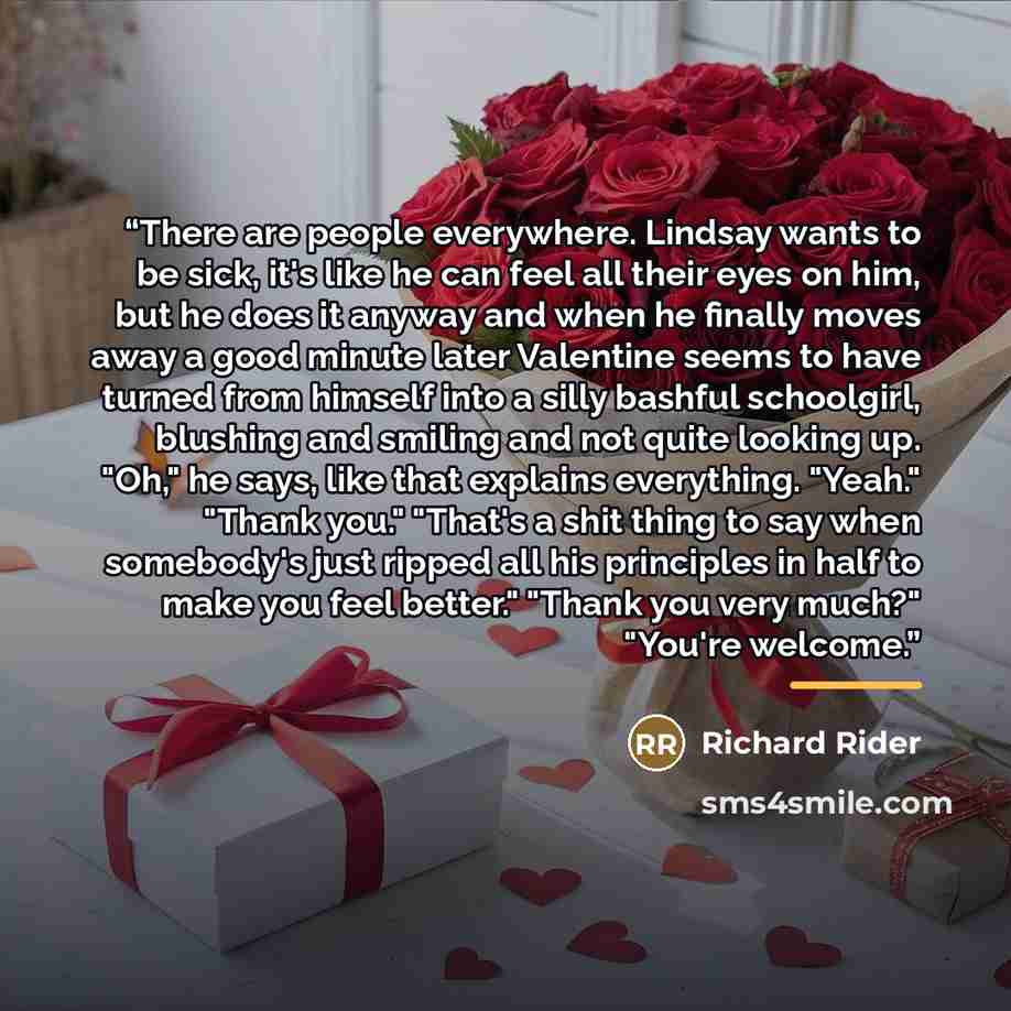 “There are people everywhere. Lindsay wants to be sick, it's like he can feel all their eyes on him, but he does it anyway and when he finally moves away a good minute later Valentine seems to have turned from himself into a silly bashful schoolgirl, blushing and smiling and not quite looking up…” quote by Richard Rider