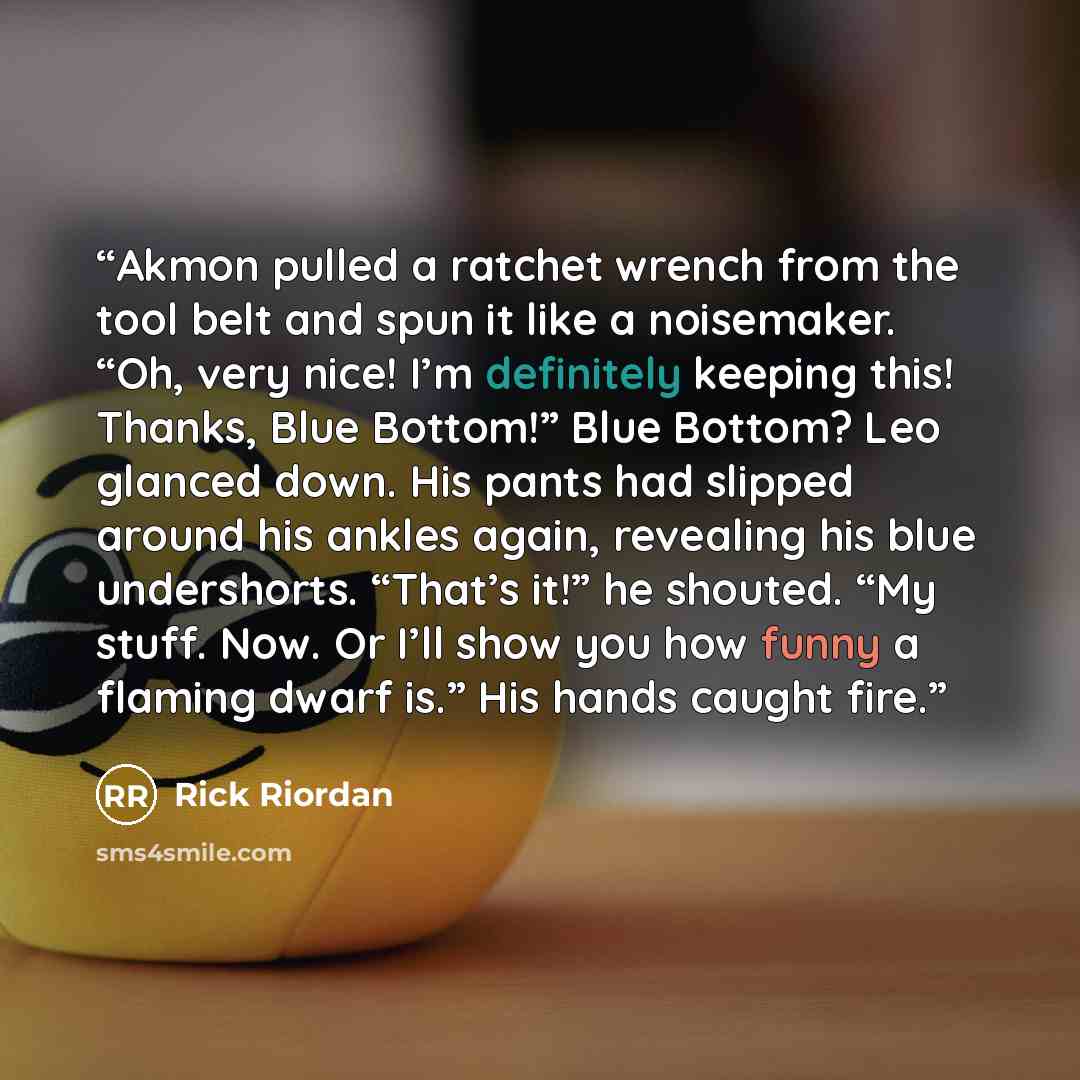 “Akmon pulled a ratchet wrench from the tool belt and spun it like a noisemaker. “Oh, very nice! I’m definitely keeping this! Thanks, Blue Bottom!” Blue Bottom? Leo glanced down. His pants had slipped around his ankles again, revealing his blue undershorts. “That’s it!” he shouted. “My stuff. Now…” quote by Rick Riordan