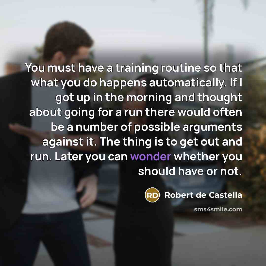 “You must have a training routine so that what you do happens automatically. If I got up in the morning and thought about going for a run there would often be a number of possible arguments against it. The thing is to get out and run. Later you can wonder whether you should have or not.” quote by Robert de Castella