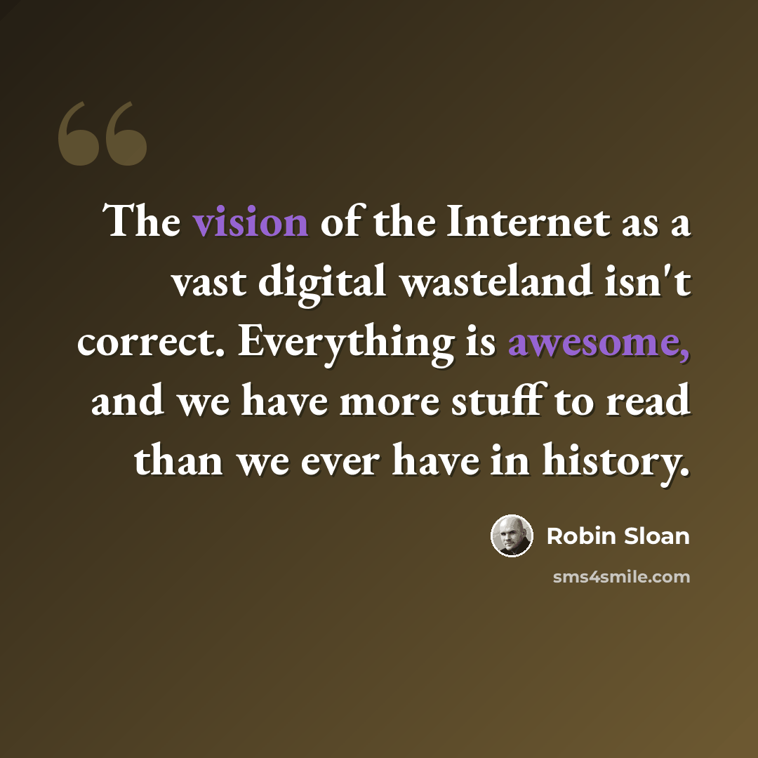 “The vision of the Internet as a vast digital wasteland isn't correct. Everything is awesome, and we have more stuff to read than we ever have in history.” quote by Robin Sloan